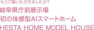 もうご覧いただきましたか? 岐阜県庁前展示場 初の体感型AIスマートホーム HESTA HOME MODEL HOUSE